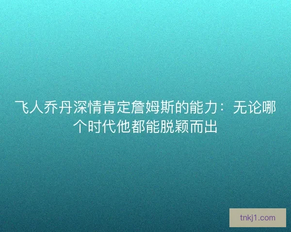 飞人乔丹深情肯定詹姆斯的能力：无论哪个时代他都能脱颖而出