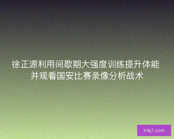 徐正源利用间歇期大强度训练提升体能 并观看国安比赛录像分析战术