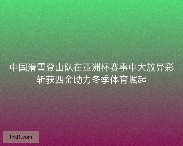中国滑雪登山队在亚洲杯赛事中大放异彩斩获四金助力冬季体育崛起