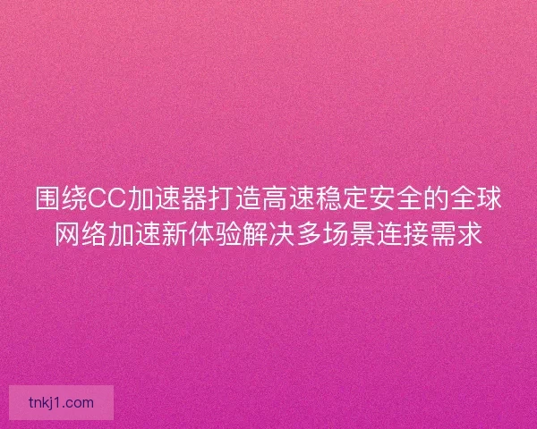 围绕CC加速器打造高速稳定安全的全球网络加速新体验解决多场景连接需求
