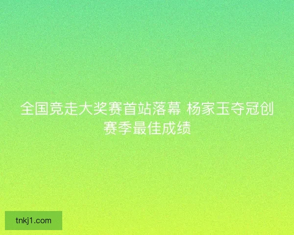 全国竞走大奖赛首站落幕 杨家玉夺冠创赛季最佳成绩